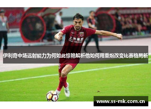 伊利奇中场远射能力为何如此惊艳解析他如何用重炮改变比赛格局新 伊利奇中场远射能力为何如此惊艳解析他如何用重炮改变比赛格局新