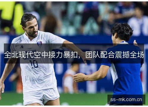 全北现代空中接力暴扣,团队配合震撼全场 全北现代空中接力暴扣,团队配合震撼全场